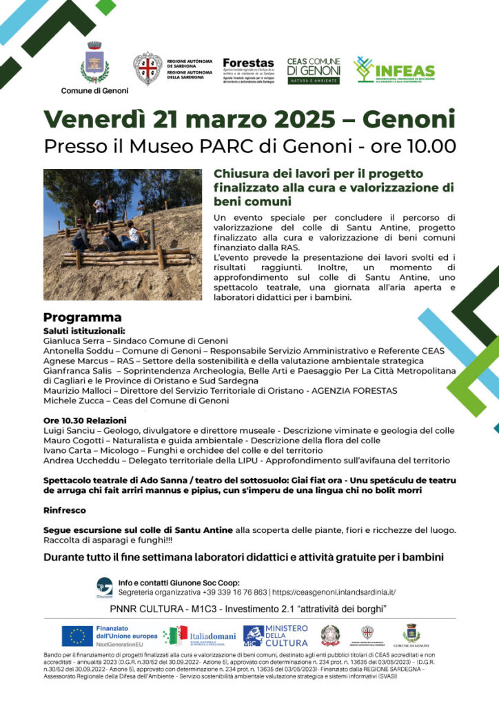 Venerdì 21 marzo 2025 - Un evento speciale per concludere il percorso di valorizzazione del colle di Santu Antine, progetto finalizzato alla cura e valorizzazione di beni comuni finanziato dalla RAS.

L’evento prevede la presentazione dei lavori svolti ed i risultati raggiunti. Inoltre, un momento di approfondimento sul colle di Santu Antine, uno spettacolo teatrale, una giornata all’aria aperta e laboratori didattici per i bambini.

Programma

Ore 10.00 – Saluti istituzionali:

 	Gianluca Serra - Sindaco del Comune di Genoni
 	Antonella Soddu - Comune di Genoni – Responsabile Servizio amministrativo – Referente CEAS
 	Agnese Marcus - RAS - Settore della sostenibilità e della valutazione ambientale strategica
 	Gianfranca Salis - Soprintendenza Archeologia, Belle Arti e Paesaggio Per La Città Metropolitana di Cagliari e le Province di Oristano e Sud Sardegna
 	Maurizio Malloci - Direttore del Servizio Territoriale di Oristano - AGENZIA FORESTAS
 	Michele Zucca  - Ceas del Comune di Genoni

Ore 10.30 Relazioni

 	Luigi Sanciu - Geologo, divulgatore e direttore museale - Descrizione viminate e geologia del colle
 	Mauro Cogotti - Naturalista e guida ambientale - Descrizione della flora del colle
 	Ivano Carta - Micologo - Funghi e orchidee del colle e del territorio
 	Andrea Uccheddu - Delegato territoriale della LIPU - Approfondimento sull'avifauna del territorio
 	Spettacolo teatrale di Ado Sanna / teatro del sottosuolo: Giai fiat ora - Unu spetáculu de teatru de arruga chi fait arriri mannus e pipius, cun s'imperu de una lingua chi no bolit morri.

Rinfresco

A seguire escursione sul colle di Santu Antine alla scoperta delle piante, fiori e ricchezze del luogo. Raccolta di asparagi e funghi.

&nbsp;
Durante il fine settimana dal venerdì alla domenica laboratorio didattico di educazione ambientale.
Laboratorio Arte e Natura: Creiamo il nostro Museo delle Meraviglie
Un weekend magico tra scienza, natura e fantasia! I bambini, trasformati in piccoli esploratori, vivranno un’avventura indimenticabile sul Colle di Santu Antine di Genoni, un luogo ricco di storia e biodiversità. Guidati da esperti, impareranno a riconoscere le piante locali, scopriranno i segreti degli animali che abitano il colle e andranno alla ricerca di tracce misteriose: orme, piume, ossa e altri tesori naturali che la natura ha lasciato per loro.

Al ritorno, il museo PARC, sede del CEAS del Comune di Genoni, si trasformerà in un vero e proprio laboratorio creativo. Qui, armati di gesso, colori e tanta immaginazione, i bambini daranno vita a opere d’arte uniche, ispirate ai reperti raccolti durante l’esplorazione. Ogni creazione sarà una piccola opera scientifico-artistica, un pezzo unico del loro personale Museo delle Meraviglie.

Questo laboratorio non è solo un’occasione per imparare a conoscere e rispettare la natura, ma anche un modo per stimolare la creatività e la manualità, trasformando ogni piccolo tesoro in un ricordo tangibile di un’esperienza straordinaria.

Cosa aspetti? Unisciti a noi per un weekend all’insegna della scoperta, dell’arte e del divertimento!

Età: 6-14 anni
Costo: Gratuito
Prenotazione obbligatoria e a numero chiuso

Info e prenotazioni: + 39 339 16 76 863 - scrivi al CEAS

&nbsp;

&nbsp;

Bando per il finanziamento di progetti finalizzati alla cura e valorizzazione di beni comuni, destinato agli enti pubblici titolari di CEAS accreditati e non accreditati – annualità 2023 (D.G.R. n.30/52 del 30.09.2022– Azione 5), approvato con determinazione n. 234 prot. n. 13635 del 03/05/2023) - (D.G.R. n.30/52 del 30.09.2022– Azione 5), approvato con determinazione n. 234 prot. n. 13635 del 03/05/2023)- Finanziato dalla REGIONE SARDEGNA – Assessorato Regionale della Difesa dell’Ambiente – Servizio sostenibilità ambientale valutazione strategica e sistemi informativi (SVASI)

&nbsp;

&nbsp;